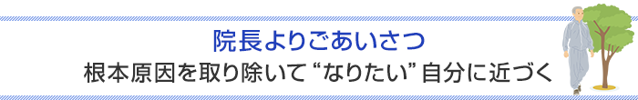 院長よりごあいさつ 根本原因を取り除いて “なりたい自分” に近づく